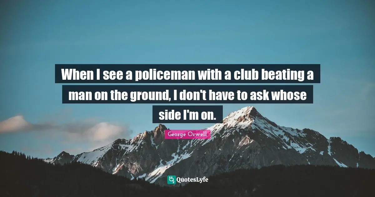 When I see a policeman with a club beating a man on the ground, I don't have to ask whose side I'm on.