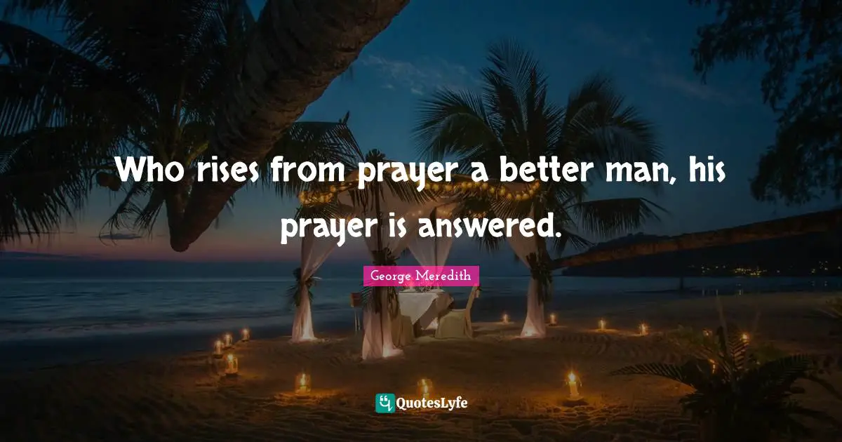 Who rises from prayer a better man, his prayer is answered.