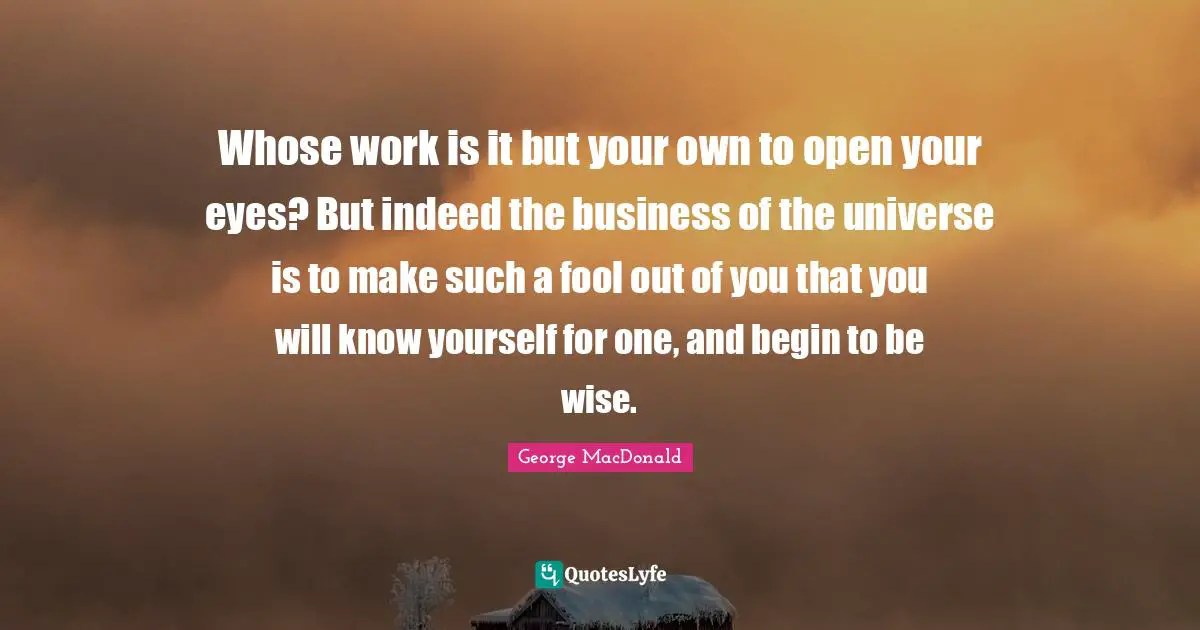 George MacDonald Quotes: "Whose work is it but your own to open your eyes? But indeed the business of the universe is to make such a fool out of you that you will know yourself for one, and begin to be wise."