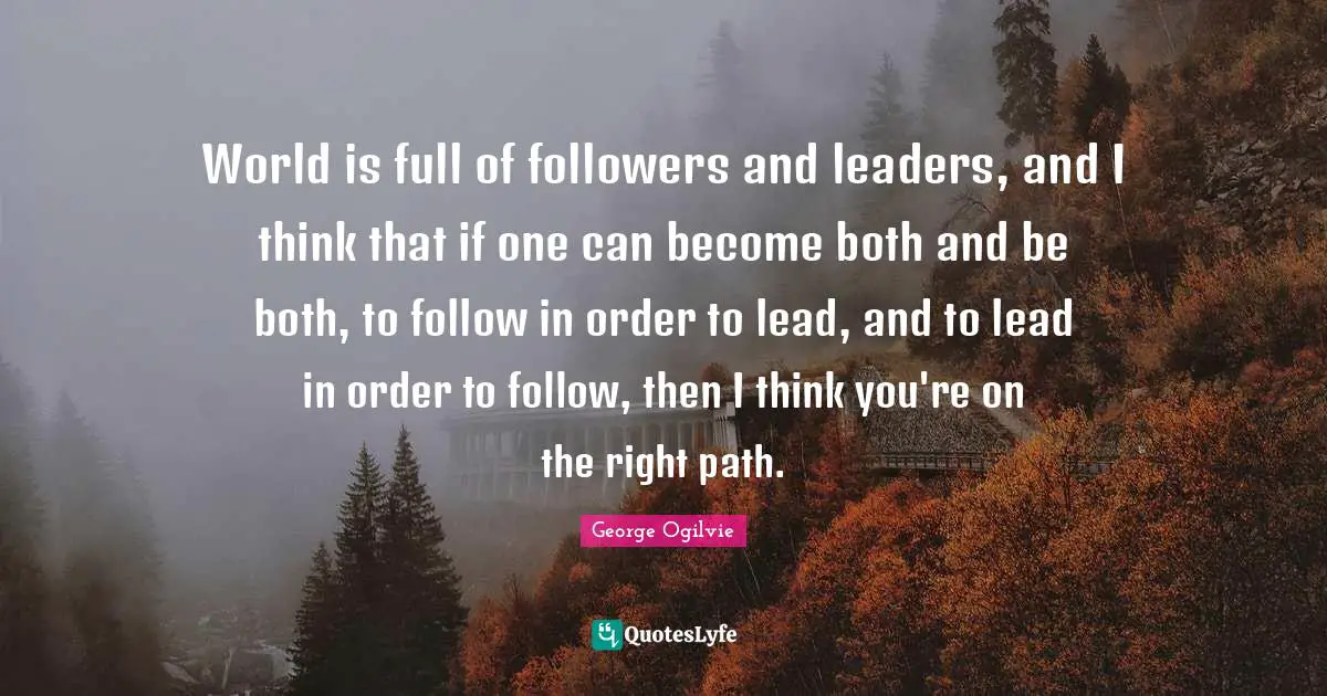 World is full of followers and leaders, and I think that if one can become both and be both, to follow in order to lead, and to lead in order to follow, then I think you're on the right path.