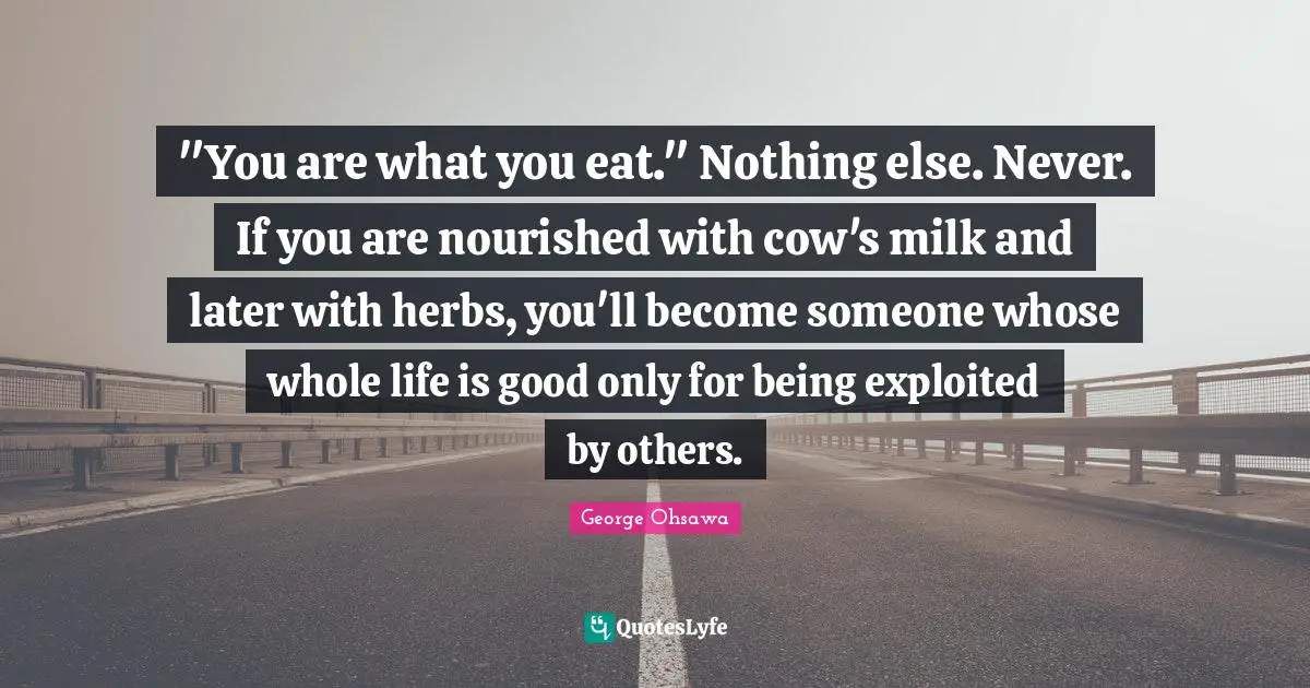 "You are what you eat." Nothing else. Never. If you are nourished with cow's milk and later with herbs, you'll become someone whose whole life is good only for being exploited by others.