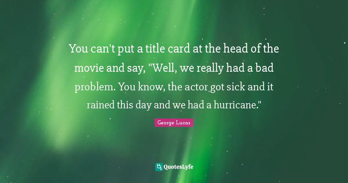 You can't put a title card at the head of the movie and say, "Well, we really had a bad problem. You know, the actor got sick and it rained this day and we had a hurricane."