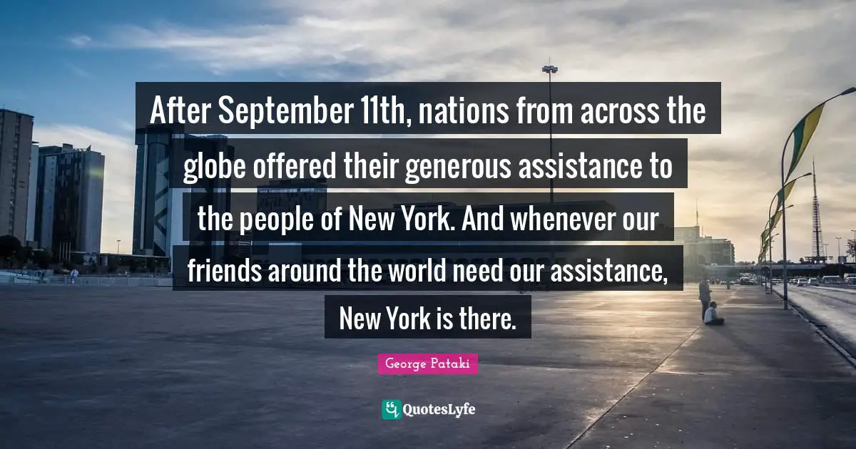 After September 11th, nations from across the globe offered their generous assistance to the people of New York. And whenever our friends around the world need our assistance, New York is there.