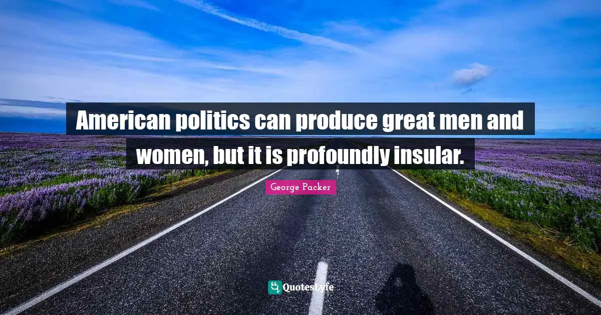 George Packer Quotes: "American politics can produce great men and women, but it is profoundly insular."