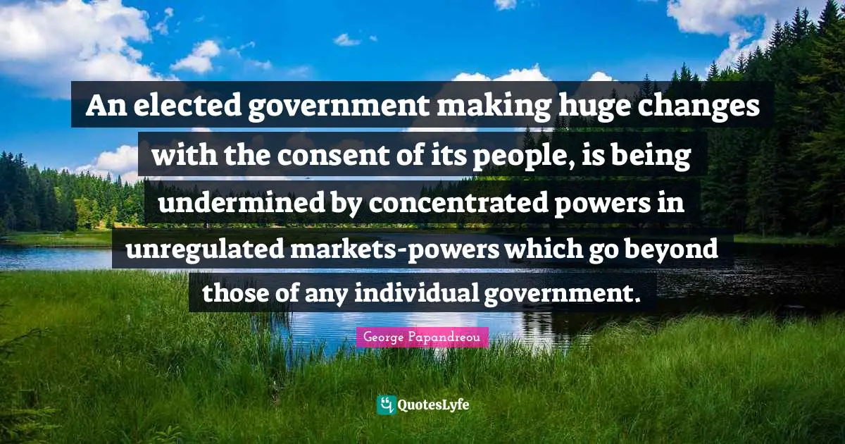 An elected government making huge changes with the consent of its people, is being undermined by concentrated powers in unregulated markets-powers which go beyond those of any individual government.