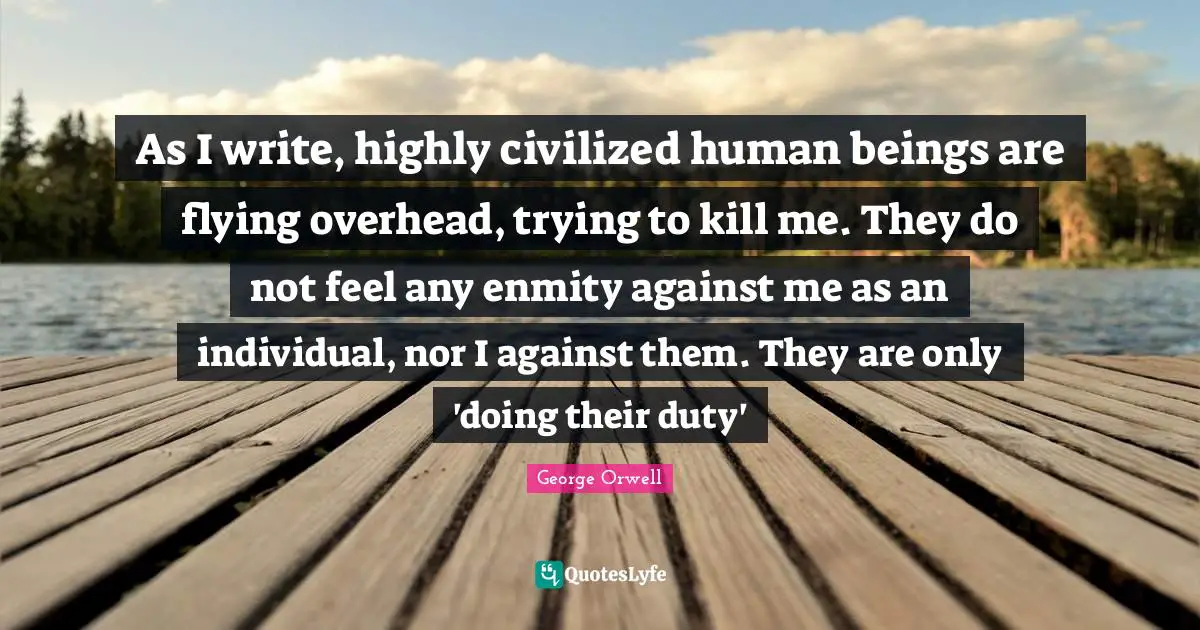 As I write, highly civilized human beings are flying overhead, trying to kill me. They do not feel any enmity against me as an individual, nor I against them. They are only 'doing their duty'