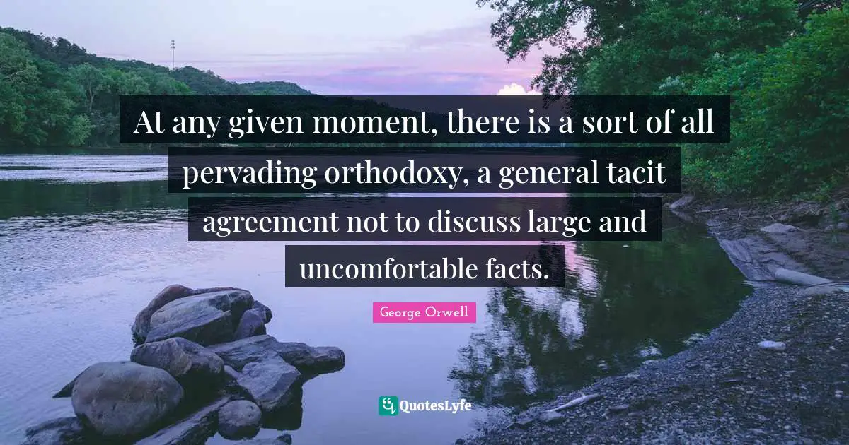 At any given moment, there is a sort of all pervading orthodoxy, a general tacit agreement not to discuss large and uncomfortable facts.