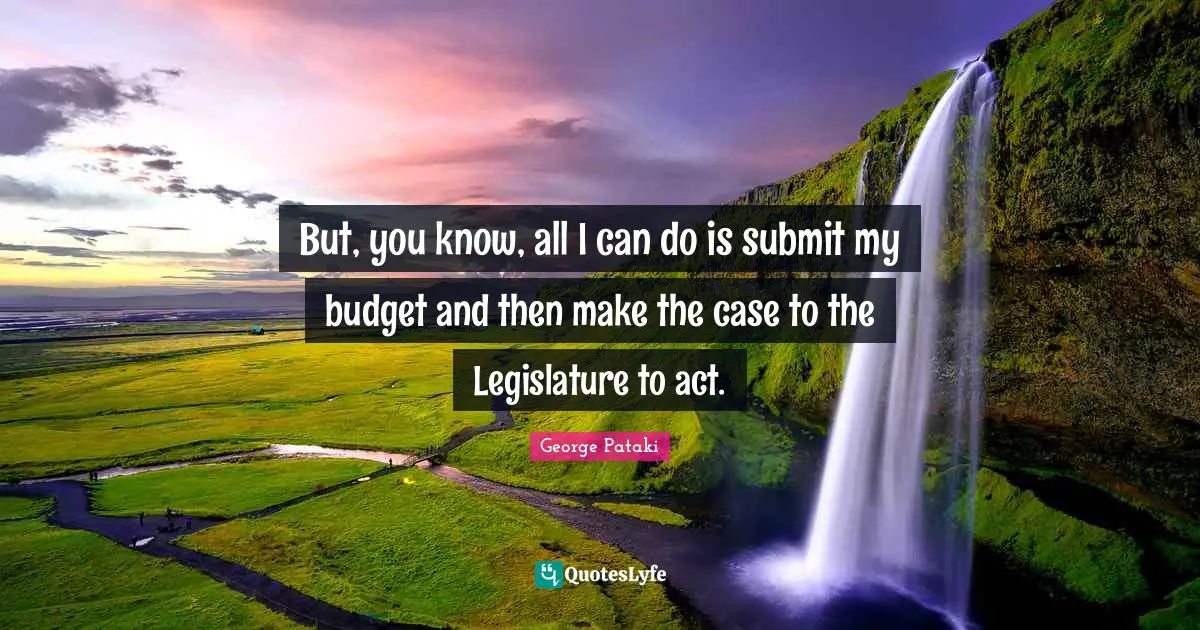 But, you know, all I can do is submit my budget and then make the case to the Legislature to act.