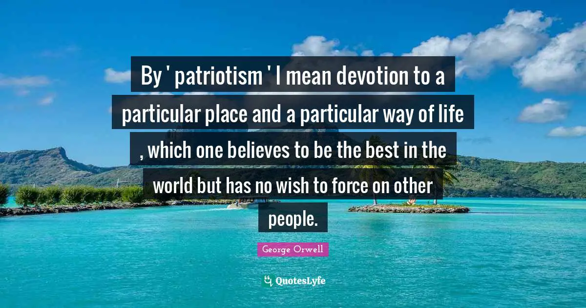 By ' patriotism ' I mean devotion to a particular place and a particular way of life , which one believes to be the best in the world but has no wish to force on other people.