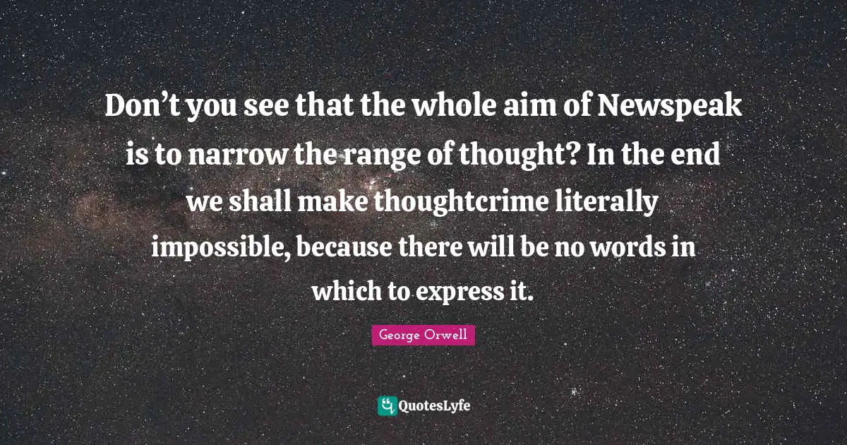 Don’t you see that the whole aim of Newspeak is to narrow the range of thought? In the end we shall make thoughtcrime literally impossible, because there will be no words in which to express it.