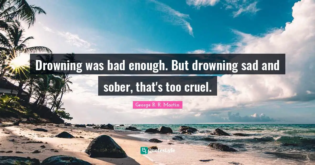 Drowning was bad enough. But drowning sad and sober, that's too cruel.
