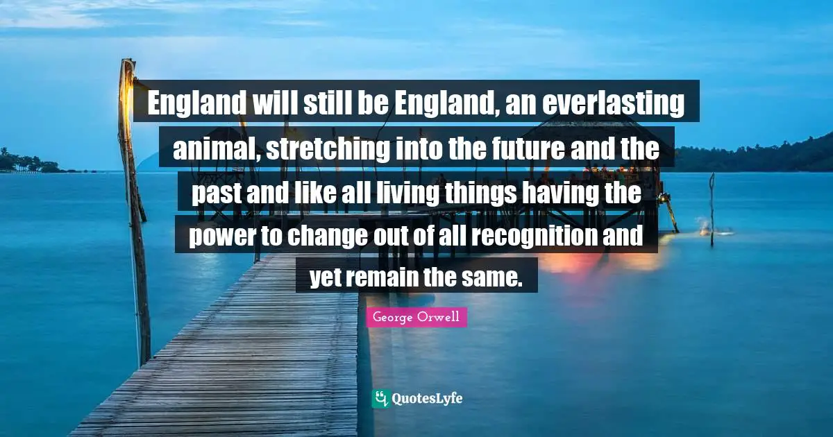 England will still be England, an everlasting animal, stretching into the future and the past and like all living things having the power to change out of all recognition and yet remain the same.