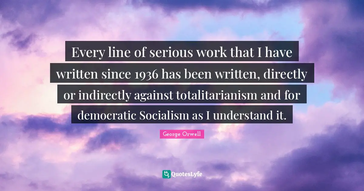Every line of serious work that I have written since 1936 has been written, directly or indirectly against totalitarianism and for democratic Socialism as I understand it.