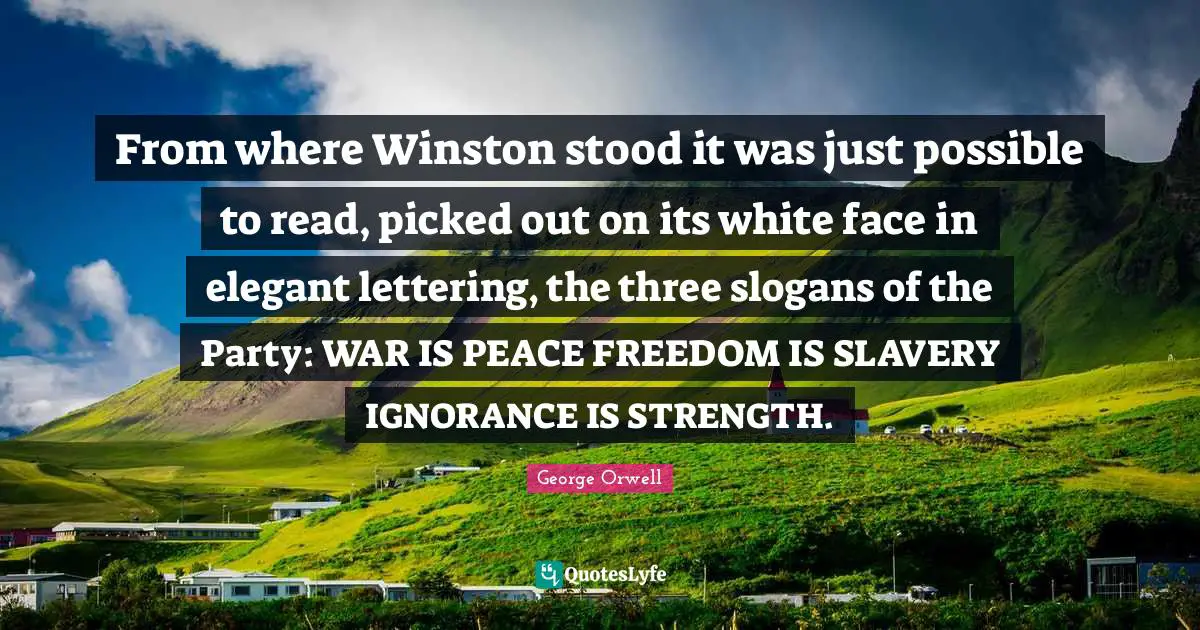 From where Winston stood it was just possible to read, picked out on its white face in elegant lettering, the three slogans of the Party: WAR IS PEACE FREEDOM IS SLAVERY IGNORANCE IS STRENGTH.