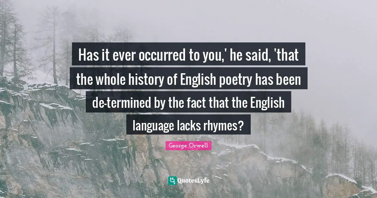 Has it ever occurred to you,' he said, 'that the whole history of English poetry has been de-termined by the fact that the English language lacks rhymes?