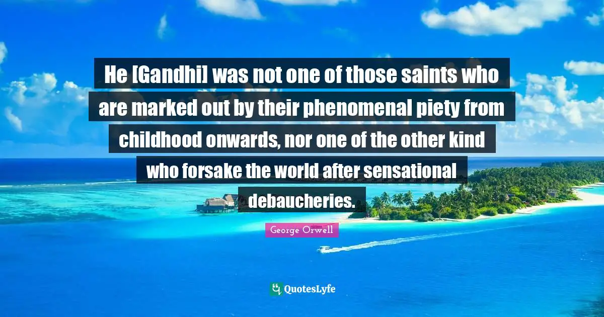 He [Gandhi] was not one of those saints who are marked out by their phenomenal piety from childhood onwards, nor one of the other kind who forsake the world after sensational debaucheries.