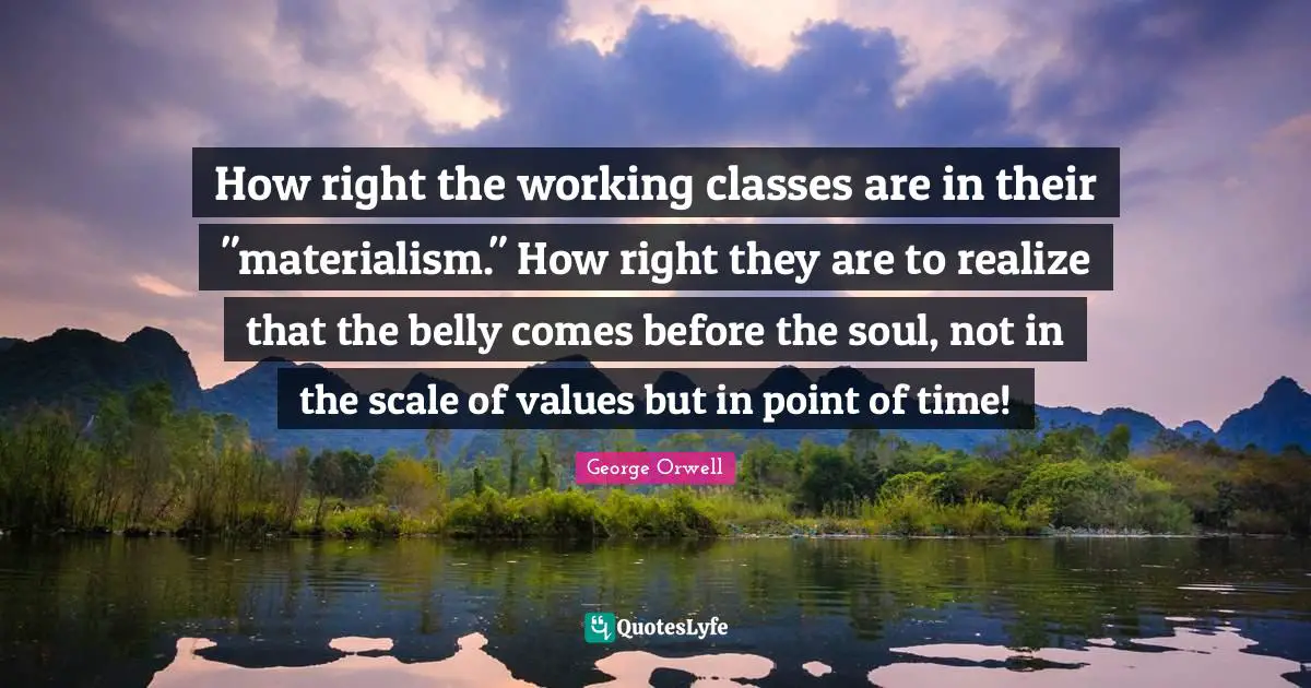 How right the working classes are in their "materialism." How right they are to realize that the belly comes before the soul, not in the scale of values but in point of time!