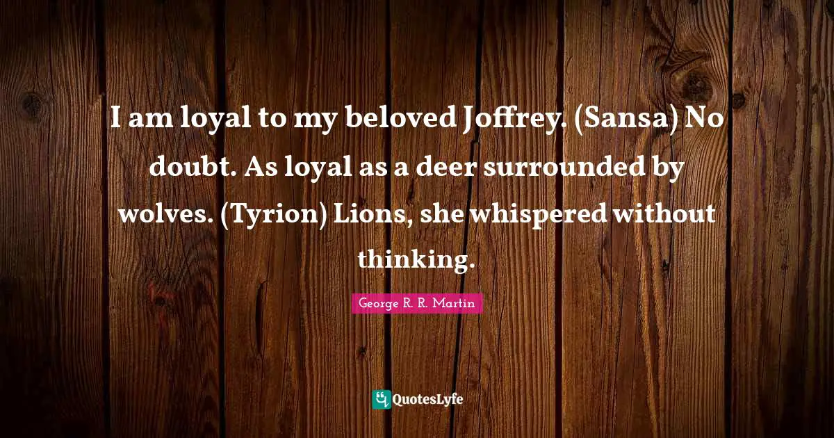 I am loyal to my beloved Joffrey. (Sansa) No doubt. As loyal as a deer surrounded by wolves. (Tyrion) Lions, she whispered without thinking.