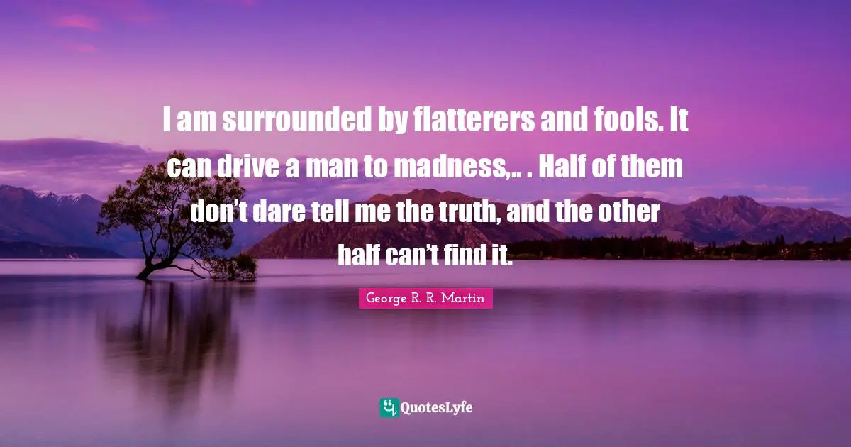 I am surrounded by flatterers and fools. It can drive a man to madness,.. . Half of them don’t dare tell me the truth, and the other half can’t find it.