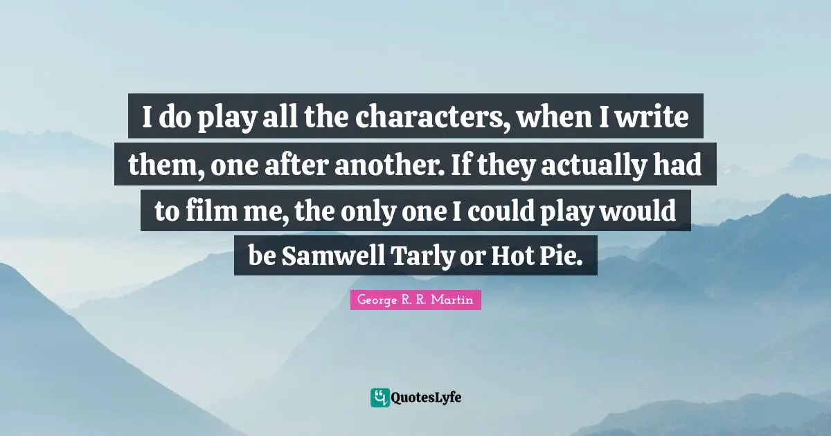 I do play all the characters, when I write them, one after another. If they actually had to film me, the only one I could play would be Samwell Tarly or Hot Pie.