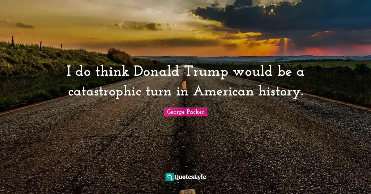 I do think Donald Trump would be a catastrophic turn in American history.
