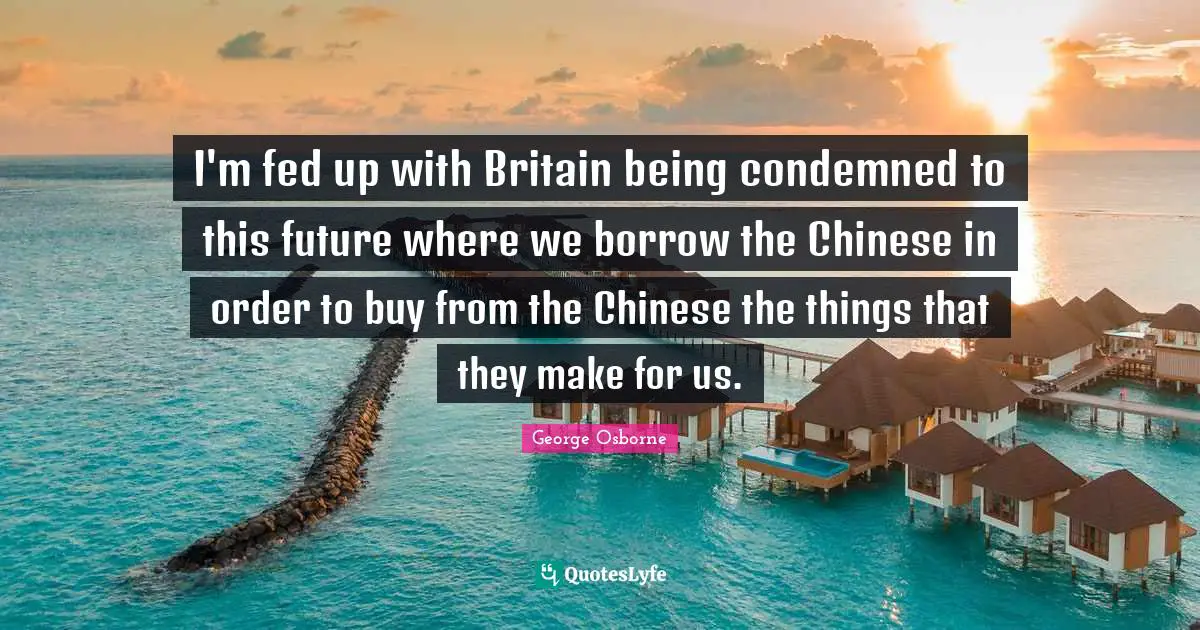 I'm fed up with Britain being condemned to this future where we borrow the Chinese in order to buy from the Chinese the things that they make for us.