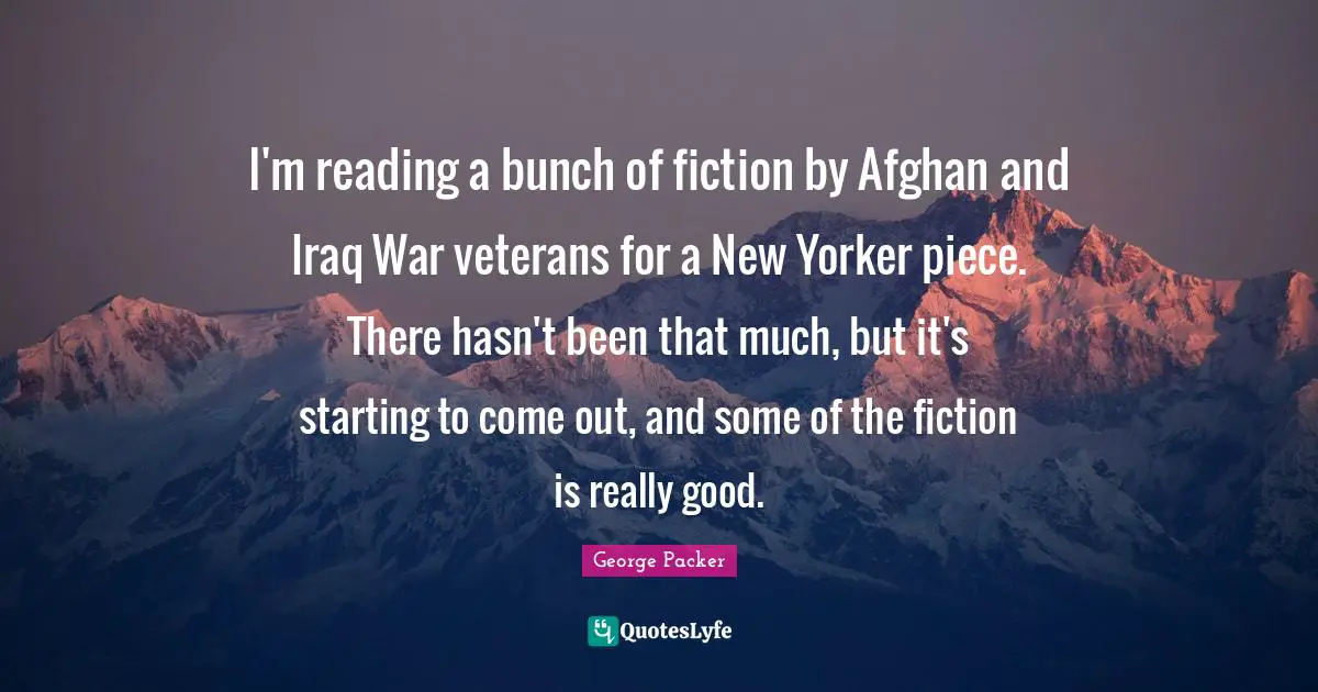 George Packer Quotes: "I'm reading a bunch of fiction by Afghan and Iraq War veterans for a New Yorker piece. There hasn't been that much, but it's starting to come out, and some of the fiction is really good."