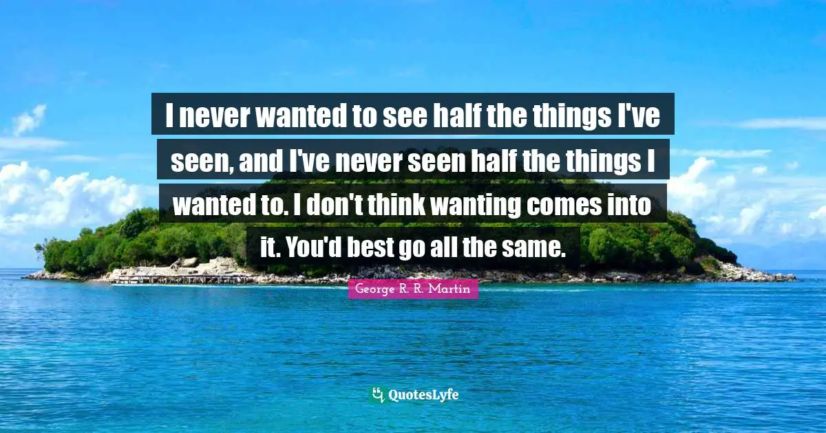 I never wanted to see half the things I've seen, and I've never seen half the things I wanted to. I don't think wanting comes into it. You'd best go all the same.