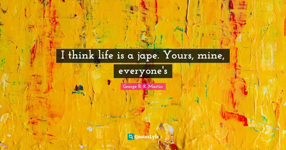 I think life is a jape. Yours, mine, everyone's