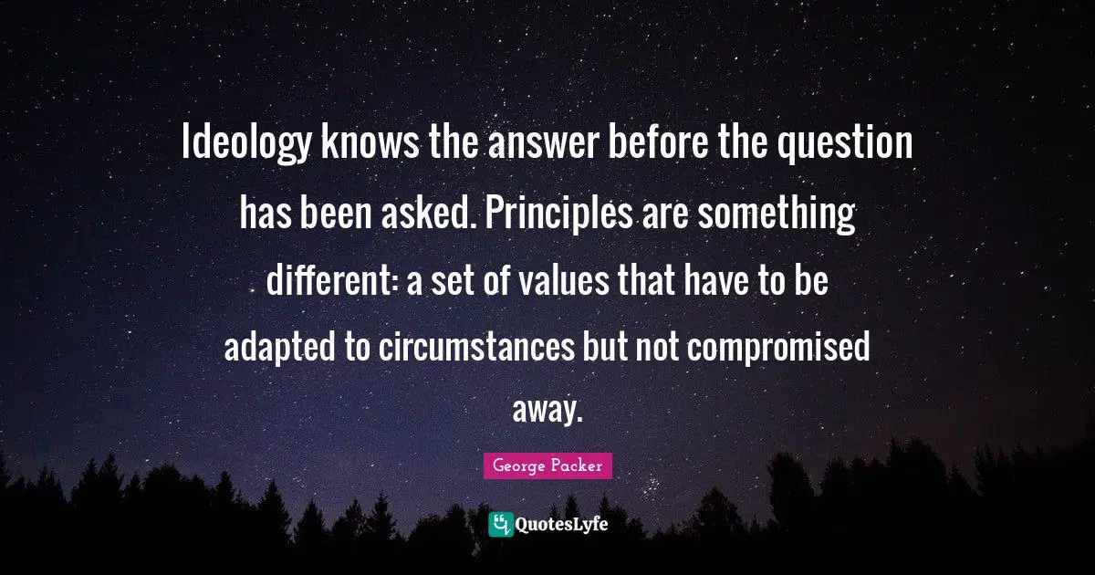 Ideology knows the answer before the question has been asked. Principles are something different: a set of values that have to be adapted to circumstances but not compromised away.