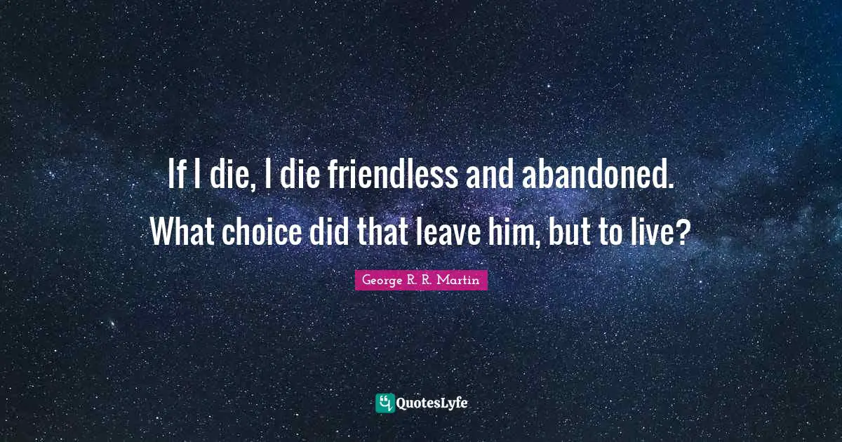 If I die, I die friendless and abandoned. What choice did that leave him, but to live?