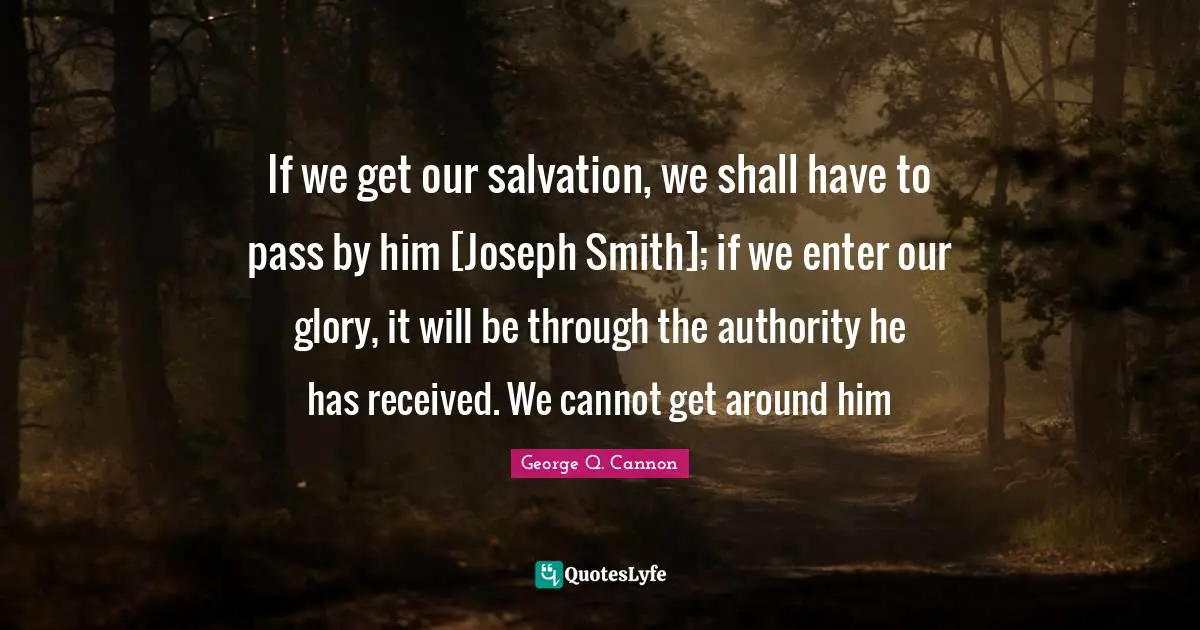 If we get our salvation, we shall have to pass by him [Joseph Smith]; if we enter our glory, it will be through the authority he has received. We cannot get around him