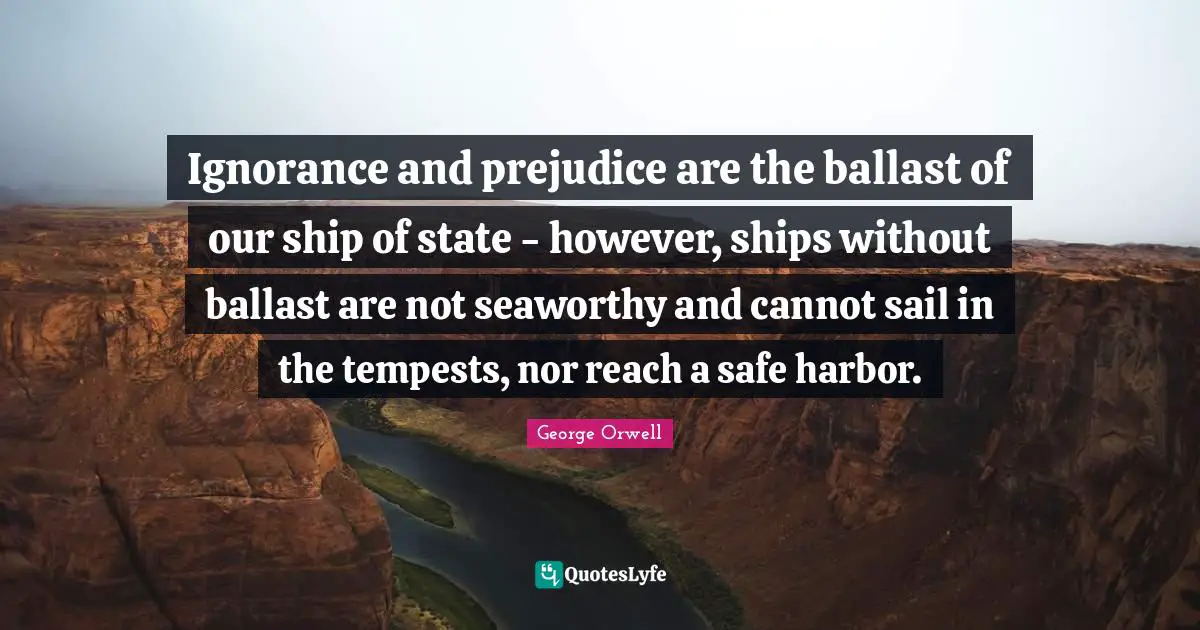 Ignorance and prejudice are the ballast of our ship of state - however, ships without ballast are not seaworthy and cannot sail in the tempests, nor reach a safe harbor.