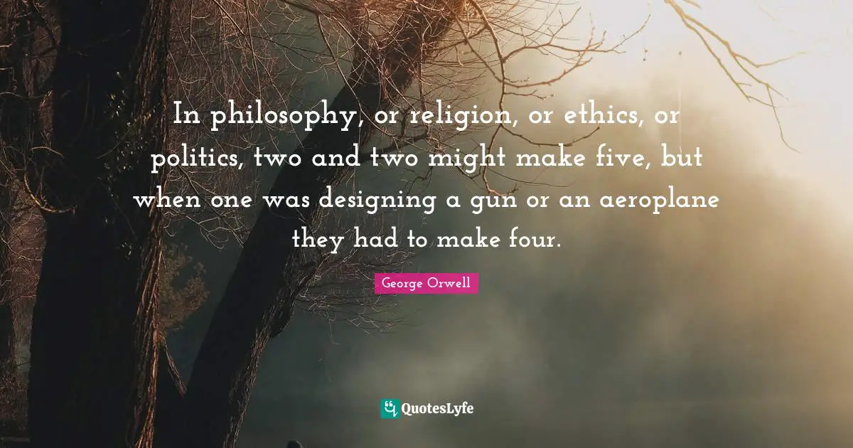 In philosophy, or religion, or ethics, or politics, two and two might make five, but when one was designing a gun or an aeroplane they had to make four.