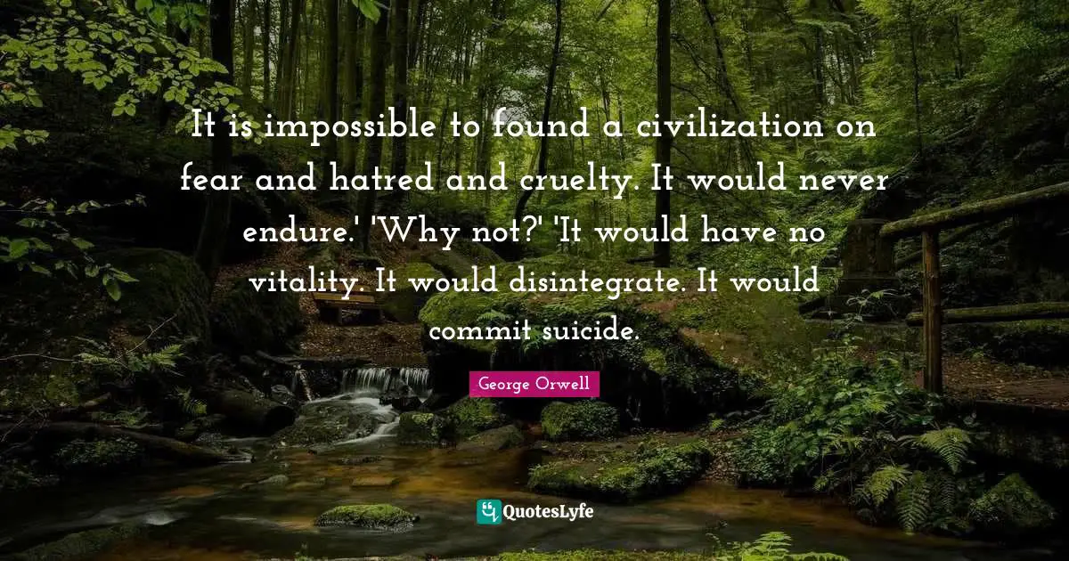 It is impossible to found a civilization on fear and hatred and cruelty. It would never endure.' 'Why not?' 'It would have no vitality. It would disintegrate. It would commit suicide.
