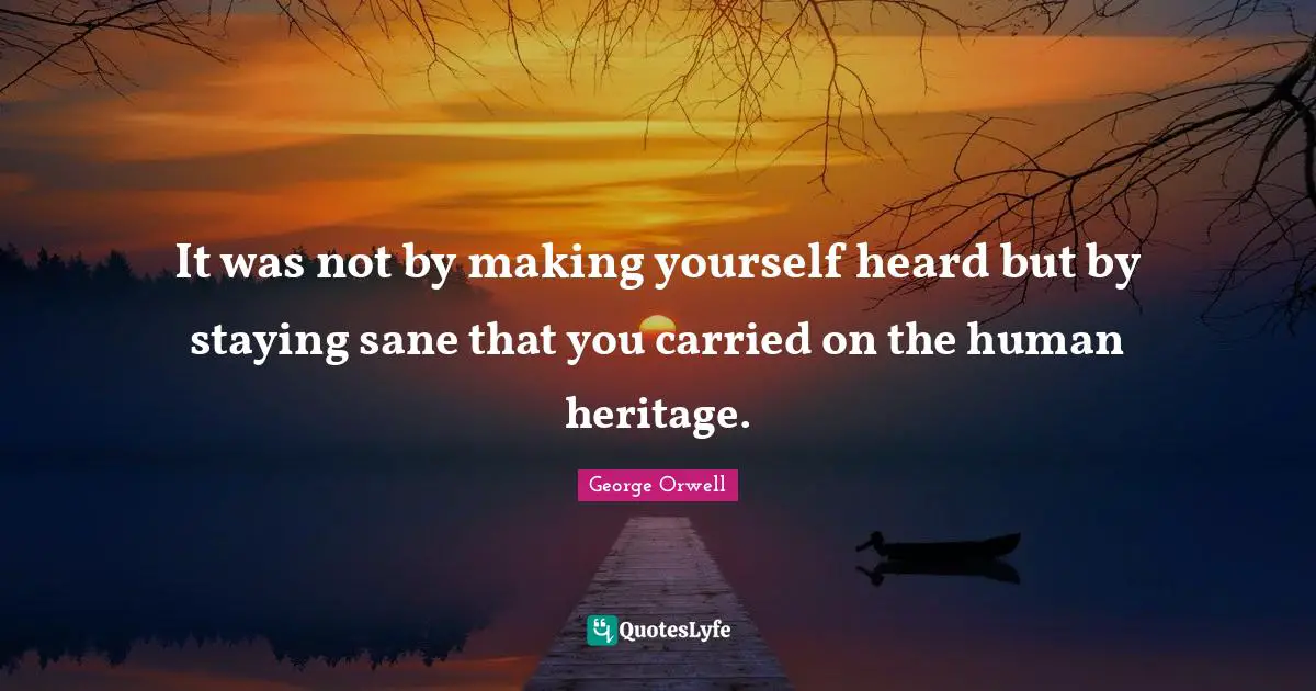 It was not by making yourself heard but by staying sane that you carried on the human heritage.