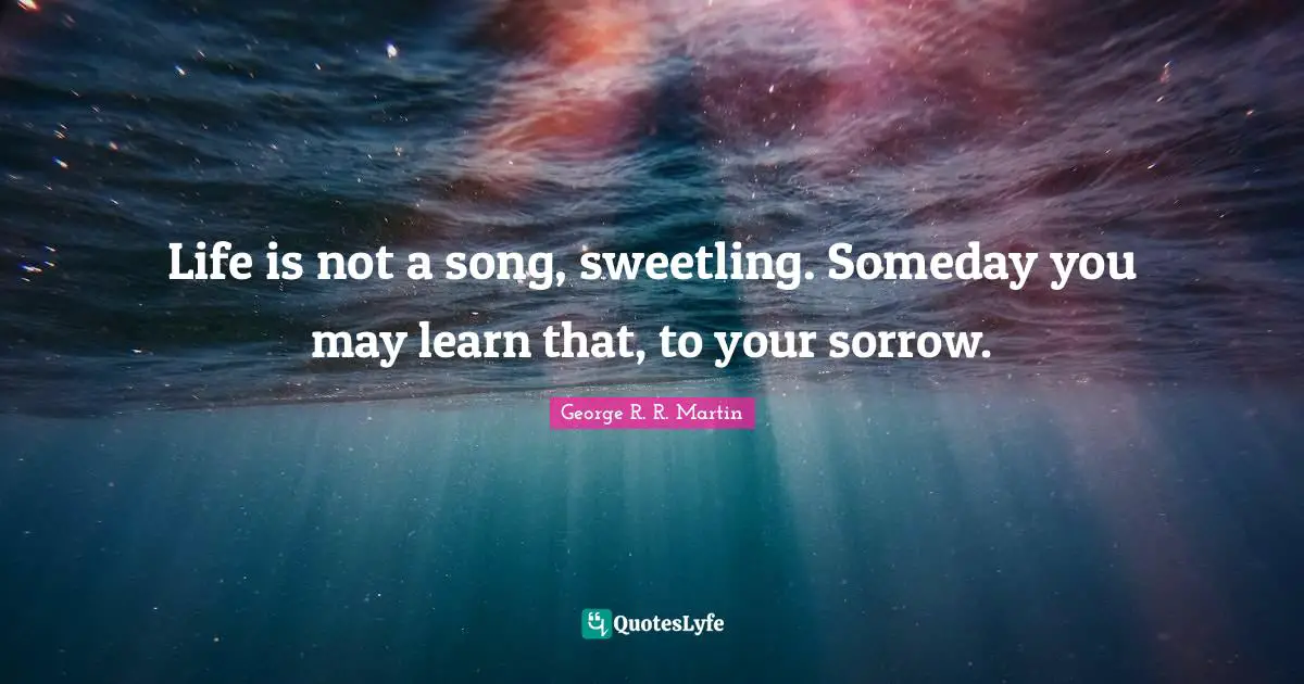 Life is not a song, sweetling. Someday you may learn that, to your sorrow.