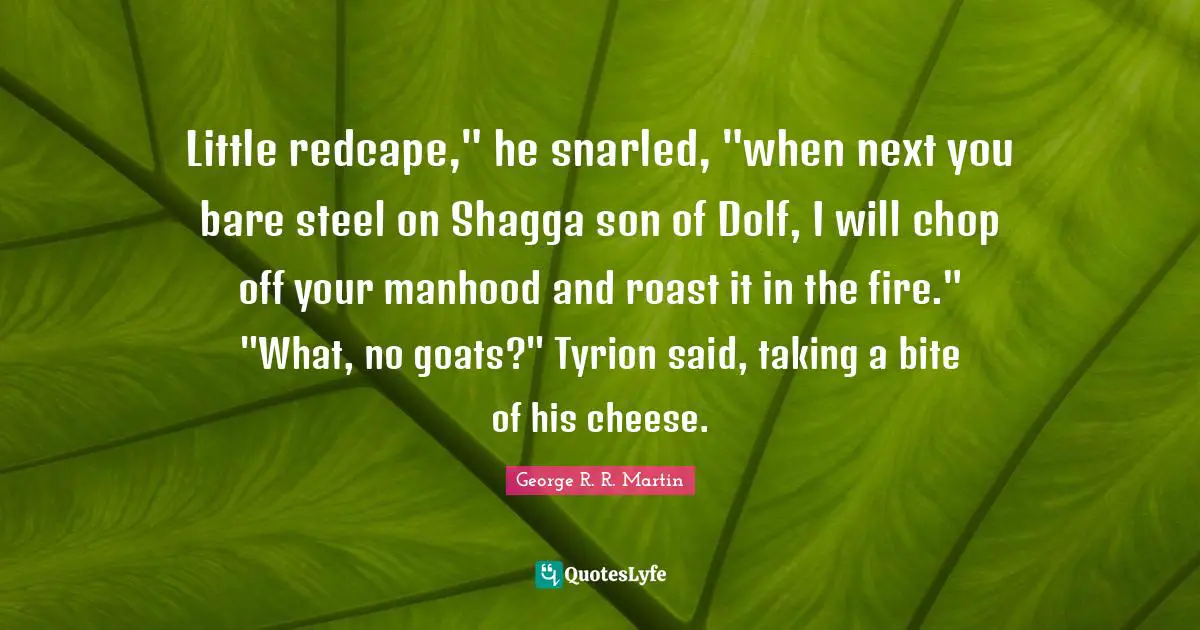 Little redcape," he snarled, "when next you bare steel on Shagga son of Dolf, I will chop off your manhood and roast it in the fire." "What, no goats?" Tyrion said, taking a bite of his cheese.