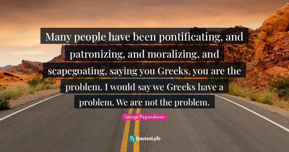 Many people have been pontificating, and patronizing, and moralizing, and scapegoating, saying you Greeks, you are the problem. I would say we Greeks have a problem. We are not the problem.