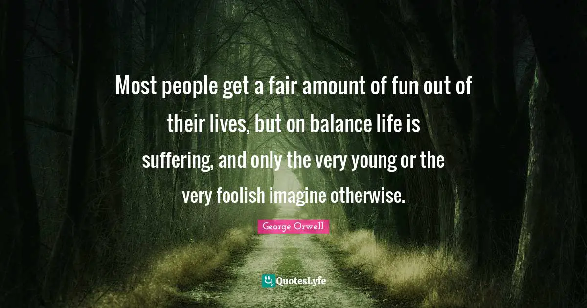 Most people get a fair amount of fun out of their lives, but on balance life is suffering, and only the very young or the very foolish imagine otherwise.