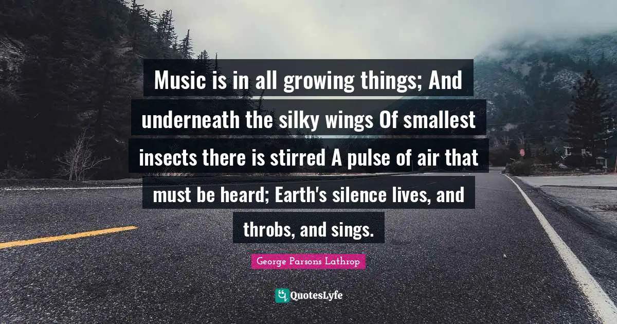 Music is in all growing things; And underneath the silky wings Of smallest insects there is stirred A pulse of air that must be heard; Earth's silence lives, and throbs, and sings.