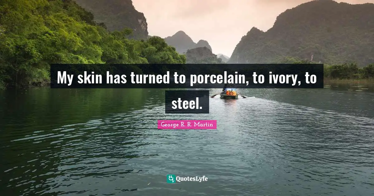 My skin has turned to porcelain, to ivory, to steel.