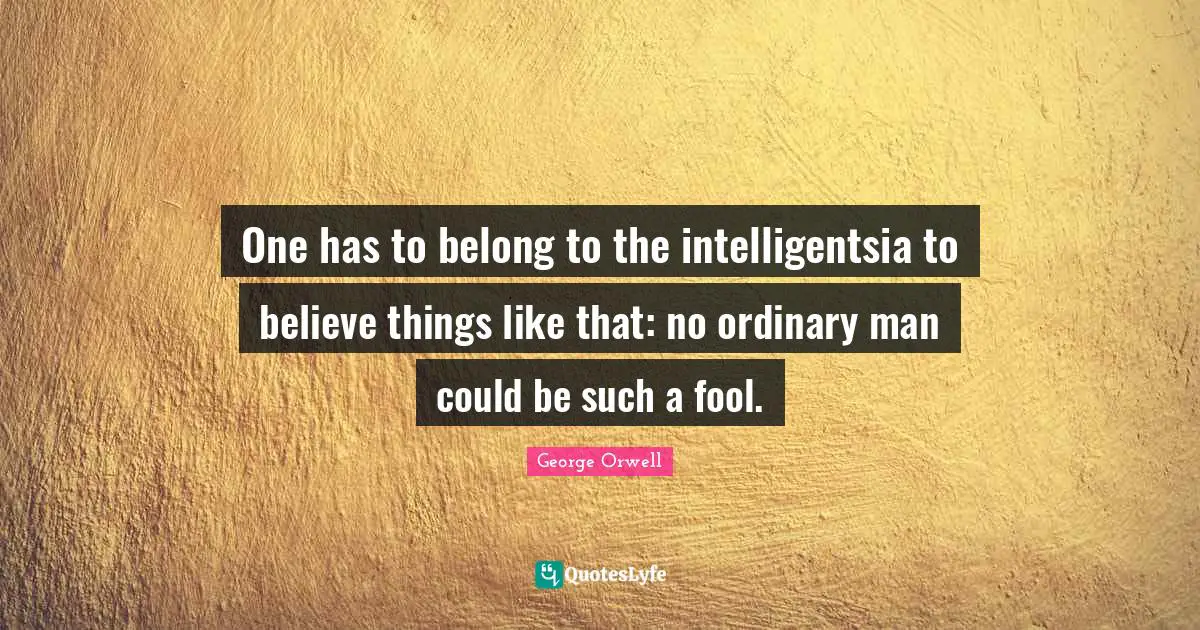 One has to belong to the intelligentsia to believe things like that: no ordinary man could be such a fool.