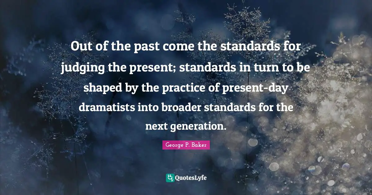 Out of the past come the standards for judging the present; standards in turn to be shaped by the practice of present-day dramatists into broader standards for the next generation.