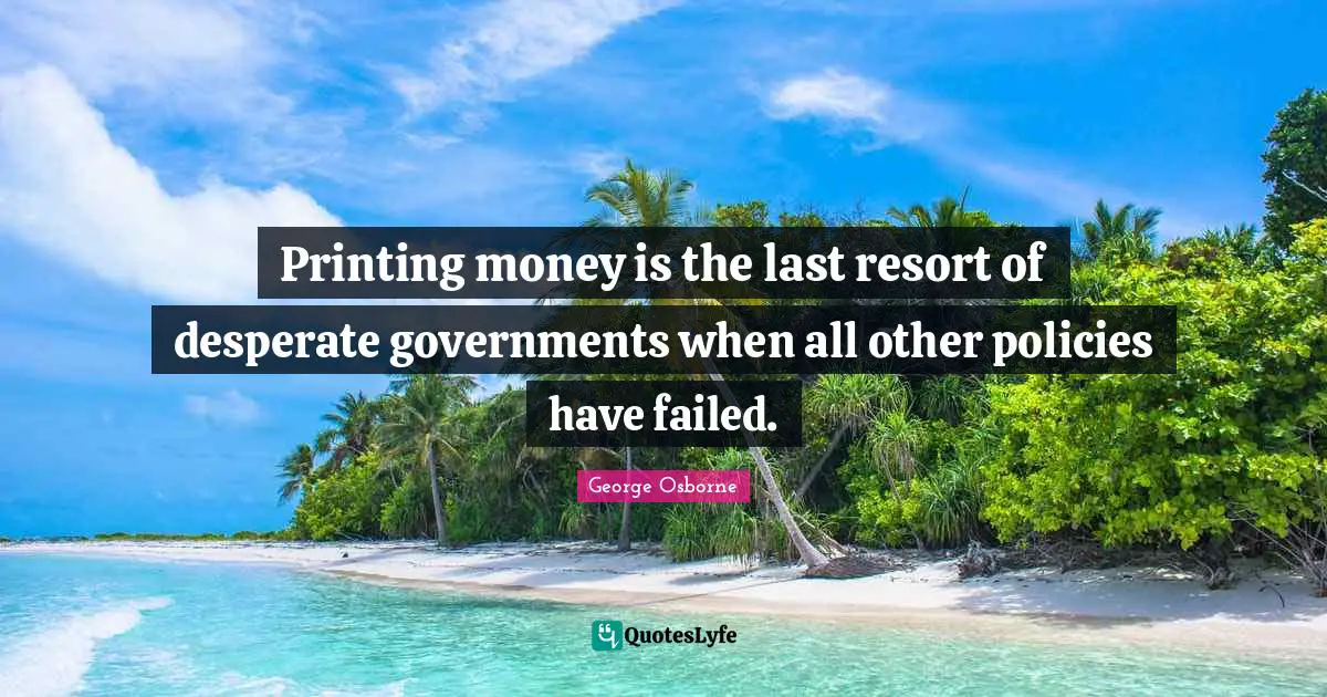 Printing money is the last resort of desperate governments when all other policies have failed.