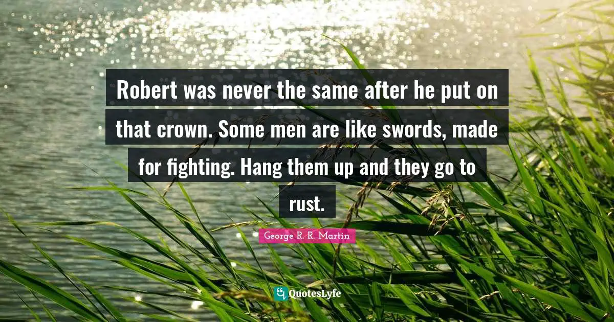 Robert was never the same after he put on that crown. Some men are like swords, made for fighting. Hang them up and they go to rust.