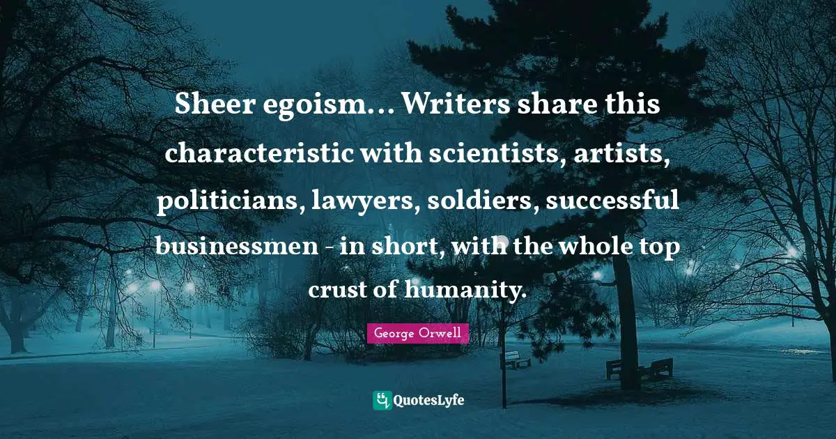 Sheer egoism... Writers share this characteristic with scientists, artists, politicians, lawyers, soldiers, successful businessmen - in short, with the whole top crust of humanity.