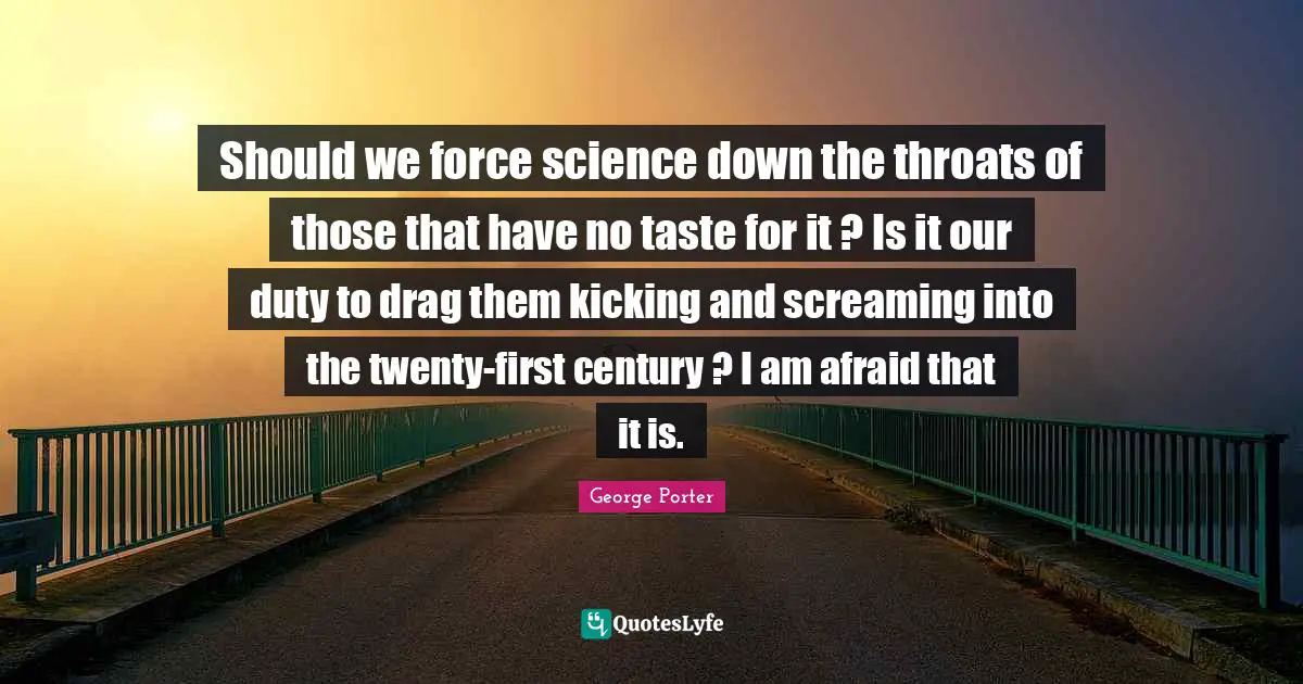 Should we force science down the throats of those that have no taste for it ? Is it our duty to drag them kicking and screaming into the twenty-first century ? I am afraid that it is.