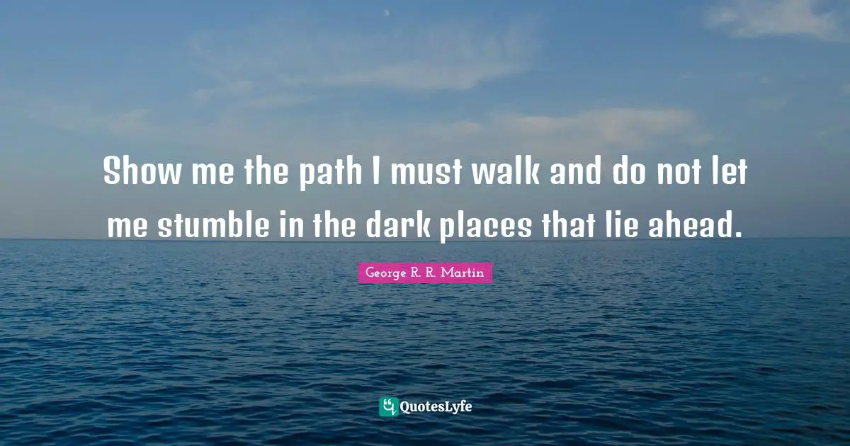 Show me the path I must walk and do not let me stumble in the dark places that lie ahead.