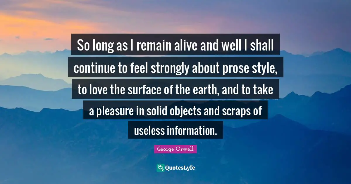 So long as I remain alive and well I shall continue to feel strongly about prose style, to love the surface of the earth, and to take a pleasure in solid objects and scraps of useless information.